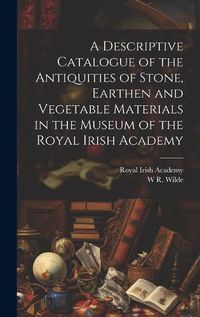 Cover image for A Descriptive Catalogue of the Antiquities of Stone, Earthen and Vegetable Materials in the Museum of the Royal Irish Academy