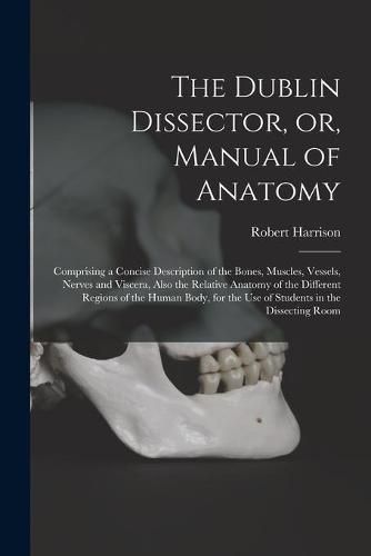 The Dublin Dissector, or, Manual of Anatomy: Comprising a Concise Description of the Bones, Muscles, Vessels, Nerves and Viscera, Also the Relative Anatomy of the Different Regions of the Human Body, for the Use of Students in the Dissecting Room