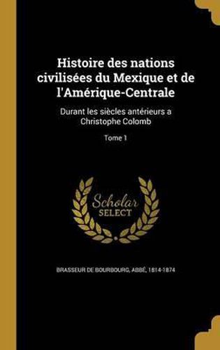 Cover image for Histoire Des Nations Civilisees Du Mexique Et de L'Amerique-Centrale: Durant Les Siecles Anterieurs a Christophe Colomb; Tome 1