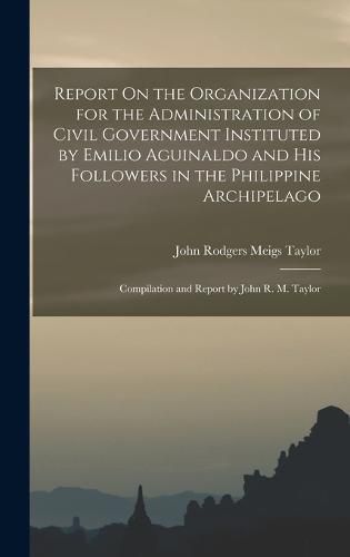 Report On the Organization for the Administration of Civil Government Instituted by Emilio Aguinaldo and His Followers in the Philippine Archipelago