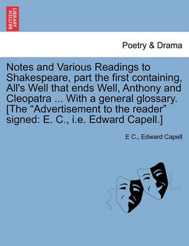 Notes and Various Readings to Shakespeare, Part the First Containing, All's Well That Ends Well, Anthony and Cleopatra ... with a General Glossary. [The  Advertisement to the Reader  Signed: E. C., i.e. Edward Capell.]