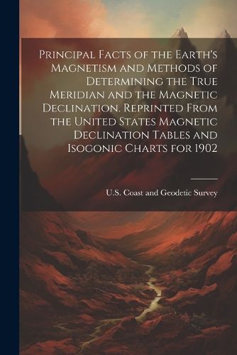 Cover image for Principal Facts of the Earth's Magnetism and Methods of Determining the True Meridian and the Magnetic Declination. Reprinted From the United States Magnetic Declination Tables and Isogonic Charts for 1902