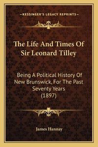 Cover image for The Life and Times of Sir Leonard Tilley the Life and Times of Sir Leonard Tilley: Being a Political History of New Brunswick, for the Past Sevbeing a Political History of New Brunswick, for the Past Seventy Years (1897) Enty Years (1897)