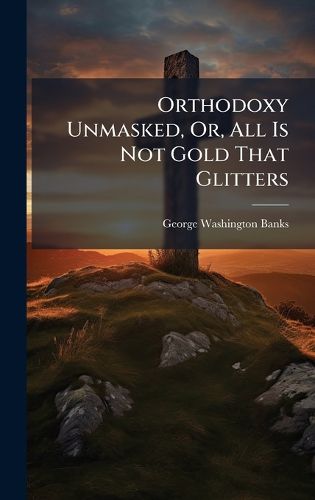 Cover image for Orthodoxy Unmasked, Or, All Is Not Gold That Glitters