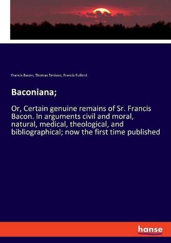 Cover image for Baconiana;: Or, Certain genuine remains of Sr. Francis Bacon. In arguments civil and moral, natural, medical, theological, and bibliographical; now the first time published