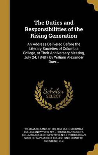 Cover image for The Duties and Responsibilities of the Rising Generation: An Address Delivered Before the Literary Societies of Columbia College, at Their Anniversary Meeting, July 24, 1848 / By William Alexander Duer ..