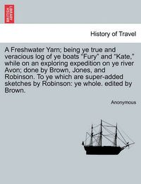 Cover image for A Freshwater Yarn; Being Ye True and Veracious Log of Ye Boats  Fury  and  Kate,  While on an Exploring Expedition on Ye River Avon; Done by Brown, Jones, and Robinson. to Ye Which Are Super-Added Sketches by Robinson: Ye Whole. Edited by Brown.