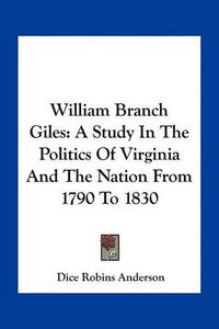 Cover image for William Branch Giles: A Study in the Politics of Virginia and the Nation from 1790 to 1830