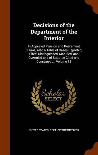 Cover image for Decisions of the Department of the Interior: In Appealed Pension and Retirement Claims, Also a Table of Cases Reported, Cited, Distinguished, Modified, and Overruled and of Statutes Cited and Construed ..., Volume 18