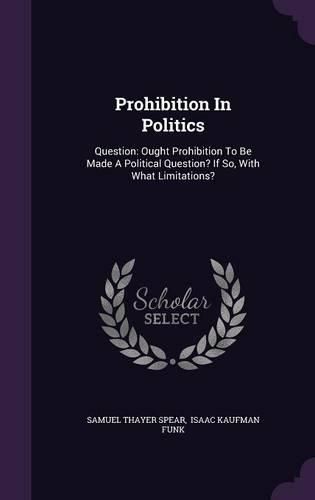 Cover image for Prohibition in Politics: Question: Ought Prohibition to Be Made a Political Question? If So, with What Limitations?