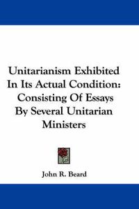 Cover image for Unitarianism Exhibited in Its Actual Condition: Consisting of Essays by Several Unitarian Ministers