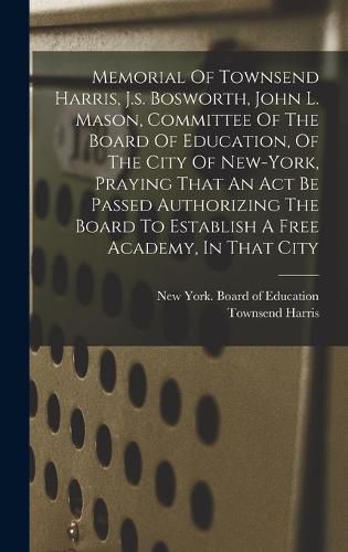 Memorial Of Townsend Harris, J.s. Bosworth, John L. Mason, Committee Of The Board Of Education, Of The City Of New-york, Praying That An Act Be Passed Authorizing The Board To Establish A Free Academy, In That City