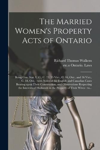 Cover image for The Married Women's Property Acts of Ontario [microform]: Being Con. Stat. U.C., C. 73; 35 Vict., C. 16, Ont., and 36 Vict., C. 18, Ont.: With Notes of the English and Canadian Cases Bearing Upon Their Construction, and Observations Respecting The...