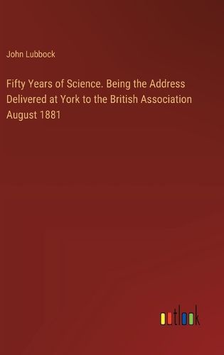 Fifty Years of Science. Being the Address Delivered at York to the British Association August 1881