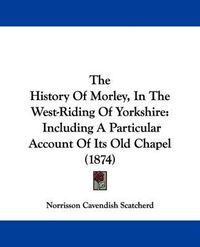 Cover image for The History Of Morley, In The West-Riding Of Yorkshire: Including A Particular Account Of Its Old Chapel (1874)