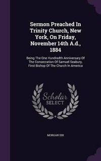 Cover image for Sermon Preached in Trinity Church, New York, on Friday, November 14th A.D., 1884: Being the One Hundredth Anniversary of the Consecration of Samuel Seabury, First Bishop of the Church in America