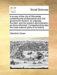 Cover image for A Survey of the City of Worcester, Containing the Ecclesiastical and Civil Government Thereof, as Originally Founded, and the Present Administration as Since Reformed. Comprehending Also the Most Material Parts of Its History