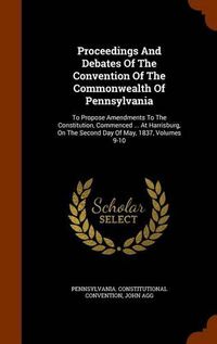 Cover image for Proceedings and Debates of the Convention of the Commonwealth of Pennsylvania: To Propose Amendments to the Constitution, Commenced ... at Harrisburg, on the Second Day of May, 1837, Volumes 9-10