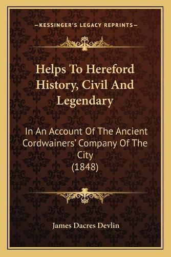 Cover image for Helps to Hereford History, Civil and Legendary: In an Account of the Ancient Cordwainersacentsa -A Cents Company of the City (1848)