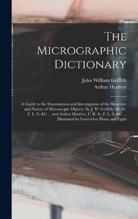 Cover image for The Micrographic Dictionary; a Guide to the Examination and Investigation of the Structure and Nature of Microscopic Objects. By J. W. Griffith, M. D., F. L. S. &c ... and Arthur Henfrey, F. R. S., F. L. S. &c ... Illustrated by Forty-one Plates and Eight