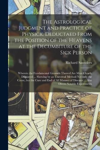 Cover image for The Astrological Judgment and Practice of Physick. Deductaed From the Position of the Heavens at the Decumbiture of the Sick Person: Wherein the Fundamental Grounds Thereof Are Most Clearly Displayed ... Shewing by an Universal Method Not Only The...