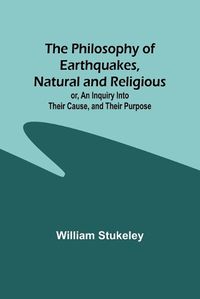 Cover image for The Philosophy of Earthquakes, Natural and Religious; or, An Inquiry Into Their Cause, and Their Purpose