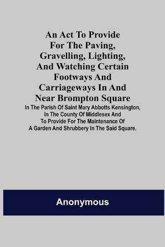 Cover image for An Act to Provide for the Paving, Gravelling, Lighting, and Watching Certain Footways and Carriageways in and Near Brompton Square; In the Parish of Saint Mary Abbotts Kensington, in the County of Middlesex and to Provide for the Maintenance of a Garden and S