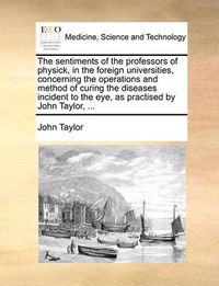 Cover image for The Sentiments of the Professors of Physick, in the Foreign Universities, Concerning the Operations and Method of Curing the Diseases Incident to the Eye, as Practised by John Taylor, ...