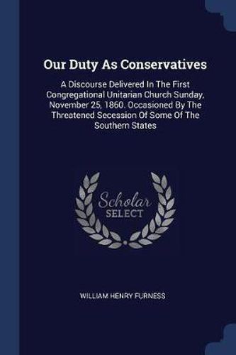 Cover image for Our Duty as Conservatives: A Discourse Delivered in the First Congregational Unitarian Church Sunday, November 25, 1860. Occasioned by the Threatened Secession of Some of the Southern States