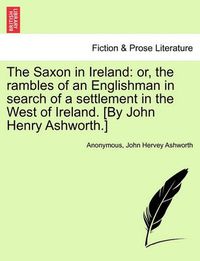 Cover image for The Saxon in Ireland: Or, the Rambles of an Englishman in Search of a Settlement in the West of Ireland. [By John Henry Ashworth.]