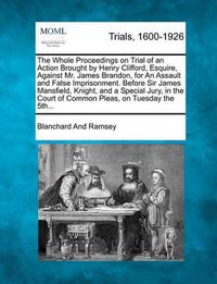 Cover image for The Whole Proceedings on Trial of an Action Brought by Henry Clifford, Esquire, Against Mr. James Brandon, for an Assault and False Imprisonment. Before Sir James Mansfield, Knight, and a Special Jury, in the Court of Common Pleas, on Tuesday the 5th...