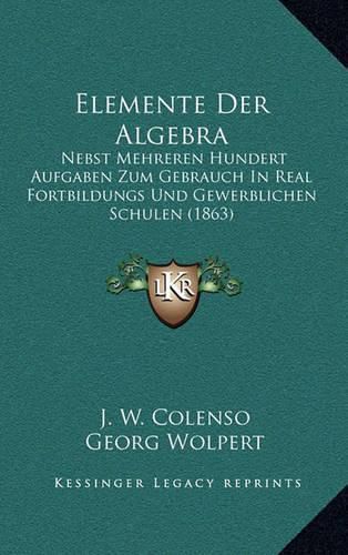 Cover image for Elemente Der Algebra: Nebst Mehreren Hundert Aufgaben Zum Gebrauch in Real Fortbildungs Und Gewerblichen Schulen (1863)