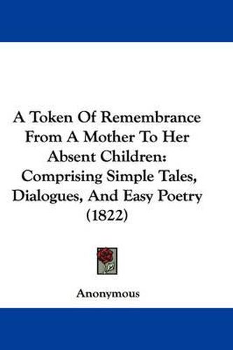 Cover image for A Token Of Remembrance From A Mother To Her Absent Children: Comprising Simple Tales, Dialogues, And Easy Poetry (1822)