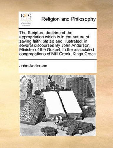 Cover image for The Scripture Doctrine of the Appropriation Which Is in the Nature of Saving Faith: Stated and Illustrated: In Several Discourses by John Anderson, Minister of the Gospel, in the Associated Congregations of Mill-Creek, Kings-Creek