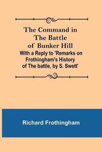 Cover image for The Command in the Battle of Bunker Hill; With a Reply to 'Remarks on Frothingham's History of the battle, by S. Swett