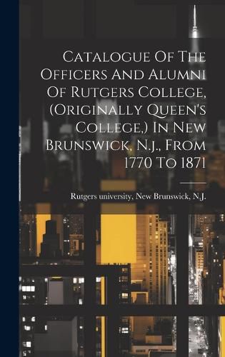 Catalogue Of The Officers And Alumni Of Rutgers College, (originally Queen's College, ) In New Brunswick, N.j., From 1770 To 1871