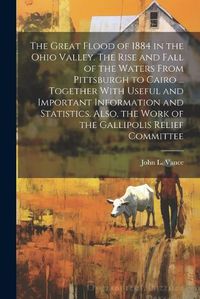 Cover image for The Great Flood of 1884 in the Ohio Valley. The Rise and Fall of the Waters From Pittsburgh to Cairo ... Together With Useful and Important Information and Statistics. Also, the Work of the Gallipolis Relief Committee