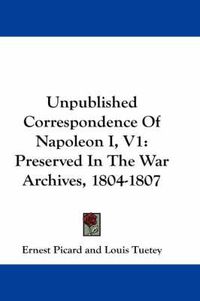 Cover image for Unpublished Correspondence of Napoleon I, V1: Preserved in the War Archives, 1804-1807