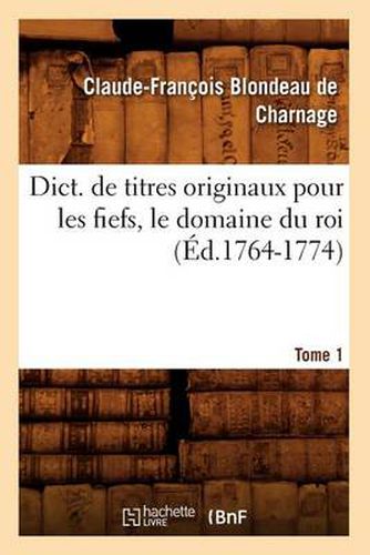 Dict. de Titres Originaux Pour Les Fiefs, Le Domaine Du Roi, Tome 1 (Ed.1764-1774)