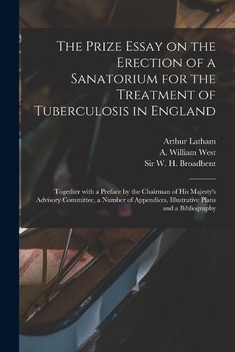 The Prize Essay on the Erection of a Sanatorium for the Treatment of Tuberculosis in England: Together With a Preface by the Chairman of His Majesty's Advisory Committee, a Number of Appendices, Illustrative Plans and a Bibliography