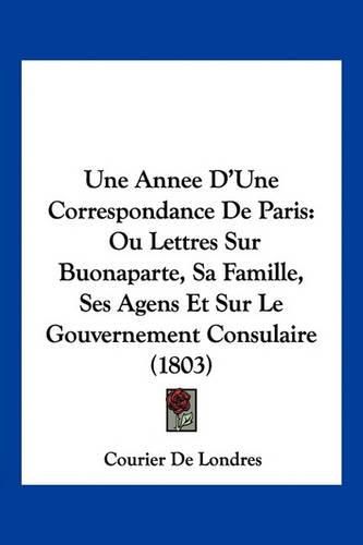 Cover image for Une Annee D'Une Correspondance de Paris: Ou Lettres Sur Buonaparte, Sa Famille, Ses Agens Et Sur Le Gouvernement Consulaire (1803)