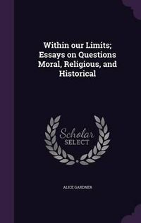 Cover image for Within Our Limits; Essays on Questions Moral, Religious, and Historical