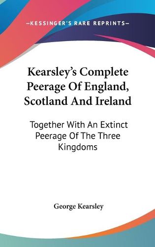 Kearsley's Complete Peerage of England, Scotland and Ireland: Together with an Extinct Peerage of the Three Kingdoms