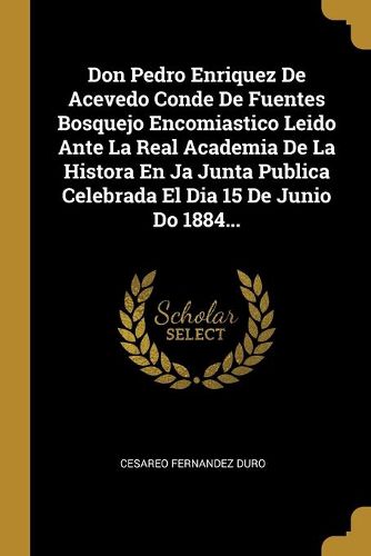 Cover image for Don Pedro Enriquez De Acevedo Conde De Fuentes Bosquejo Encomiastico Leido Ante La Real Academia De La Histora En Ja Junta Publica Celebrada El Dia 15 De Junio Do 1884...