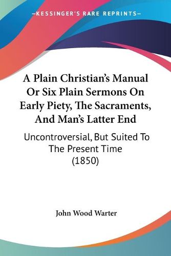 A Plain Christian's Manual Or Six Plain Sermons On Early Piety, The Sacraments, And Man's Latter End: Uncontroversial, But Suited To The Present Time (1850)