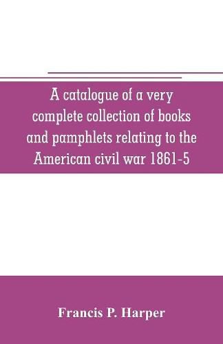Cover image for A catalogue of a very complete collection of books and pamphlets relating to the American civil war 1861-5 and slavery including many rare regimental histories, prison narratives, Confederate reports, privately printed biographies, poetry, etc