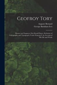 Cover image for Geofroy Tory: Painter and Engraver; First Royal Printer: Reformer of Orthography and Typography Under Franc&#807;ois I. An Account of His Life and Works