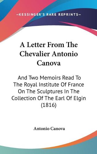 A Letter From The Chevalier Antonio Canova: And Two Memoirs Read To The Royal Institute Of France On The Sculptures In The Collection Of The Earl Of Elgin (1816)