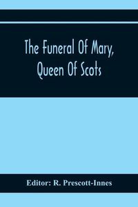 Cover image for The Funeral Of Mary, Queen Of Scots. A Collection Of Curious Tracts, Relating To The Burial Of This Unfortunate Princess, Being Reprints Of Rare Originals, Partly Transcriptions From Various Manuscripts