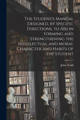 Cover image for The Student's Manual Designed, by Specific Directions, to Aid in Forming and Strengthening the Intellectual and Moral Character and Habits of the Student [microform]